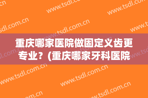 重庆哪家医院做固定义齿更专业？(重庆哪家牙科医院矫正牙齿好)