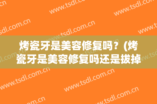烤瓷牙是美容修复吗？(烤瓷牙是美容修复吗还是拔掉)