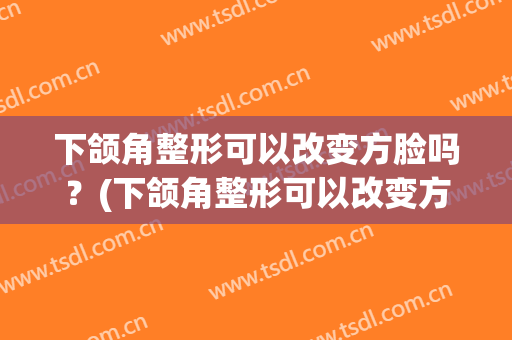 下颌角整形可以改变方脸吗？(下颌角整形可以改变方脸吗图片)