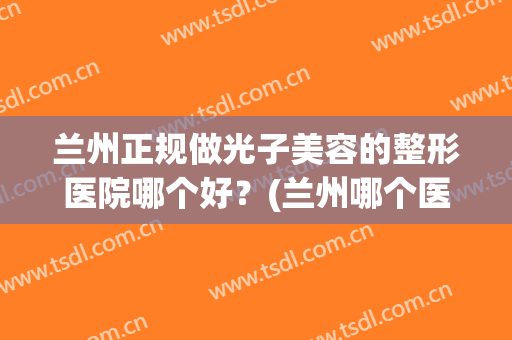 兰州正规做光子美容的整形医院哪个好？(兰州哪个医院可以做光子嫩肤)