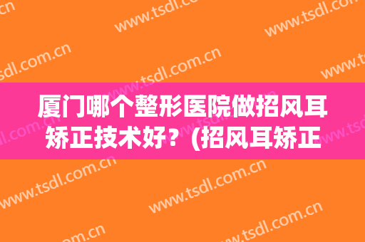 厦门哪个整形医院做招风耳矫正技术好？(招风耳矫正手术多少钱)