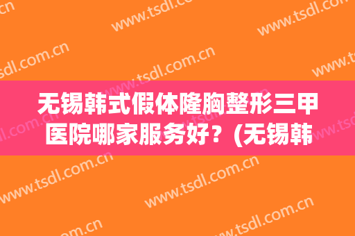 无锡韩式假体隆胸整形三甲医院哪家服务好?(无锡韩式假体隆胸整形三甲医院哪家服务好些) 无锡韩式假体隆胸整形三甲医院哪家服务好?(无锡韩式假体隆胸整形三甲医院哪家服务好些)