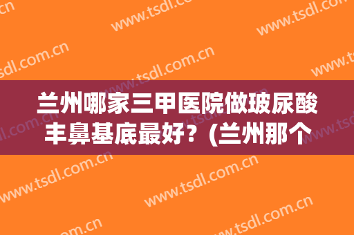 兰州哪家三甲医院做玻尿酸丰鼻基底最好？(兰州那个整形医生做的鼻子好)