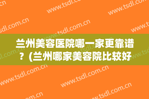 兰州美容医院哪一家更靠谱？(兰州哪家美容院比较好)