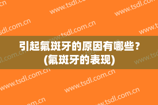 引起氟斑牙的原因有哪些？(氟斑牙的表现)