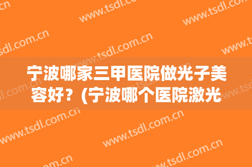 宁波哪家三甲医院做光子美容好？(宁波哪个医院激光美容科好)