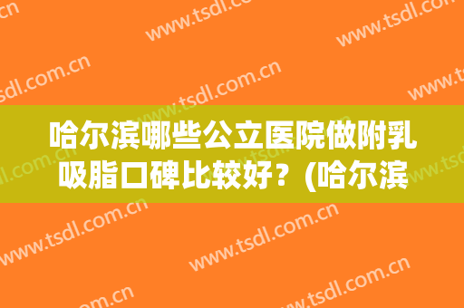 哈尔滨哪些公立医院做附乳吸脂口碑比较好？(哈尔滨吸脂最好的医生)