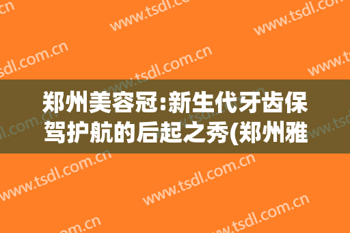 郑州美容冠:新生代牙齿保驾护航的后起之秀(郑州雅冠义齿有限公司)