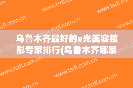 乌鲁木齐最好的e光美容整形专家排行(乌鲁木齐哪家美容整形医院最好)