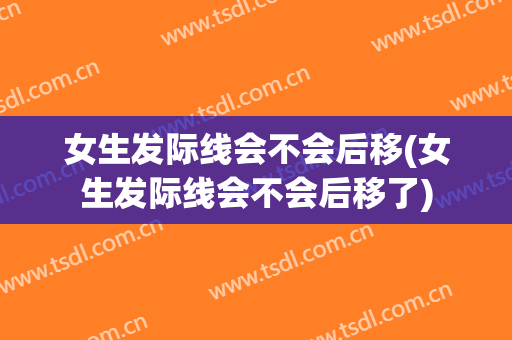 女生发际线会不会后移(女生发际线会不会后移了)