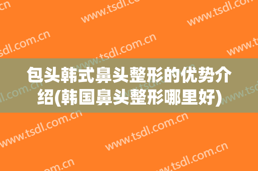 包头韩式鼻头整形的优势介绍(韩国鼻头整形哪里好)