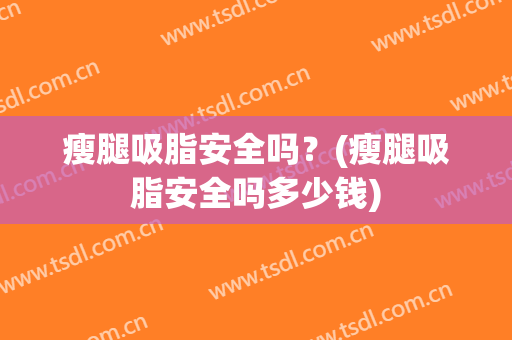 瘦腿吸脂安全吗？(瘦腿吸脂安全吗多少钱)