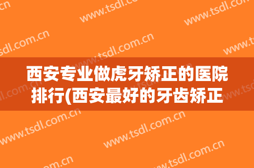 西安专业做虎牙矫正的医院排行(西安最好的牙齿矫正医院)