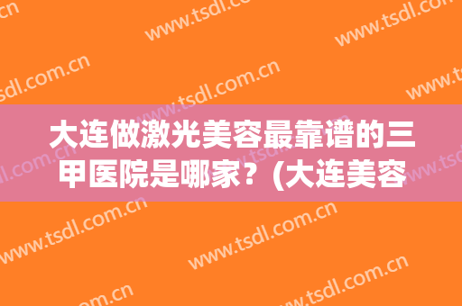 大连做激光美容最靠谱的三甲医院是哪家？(大连美容医院哪家好)