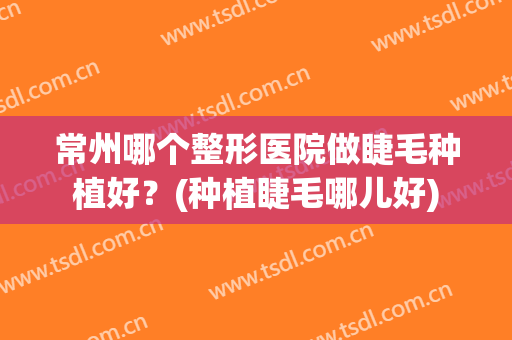 常州哪个整形医院做睫毛种植好？(种植睫毛哪儿好)