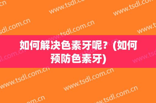 如何解决色素牙呢？(如何预防色素牙)