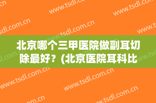 北京哪个三甲医院做副耳切除最好？(北京医院耳科比较好的)