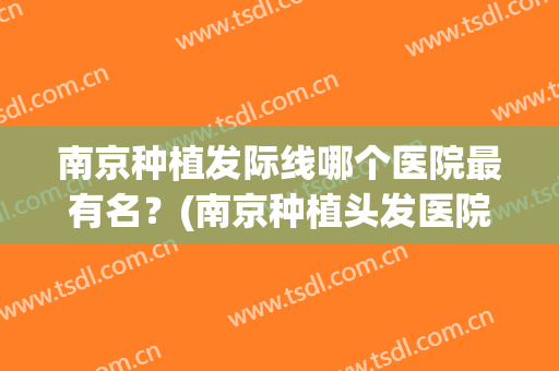 南京种植发际线哪个医院最有名？(南京种植头发医院哪个好)