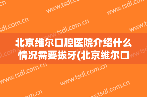 北京维尔口腔医院介绍什么情况需要拔牙(北京维尔口腔医院咋样)