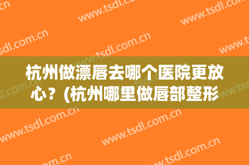 杭州做漂唇去哪个医院更放心？(杭州哪里做唇部整形好)