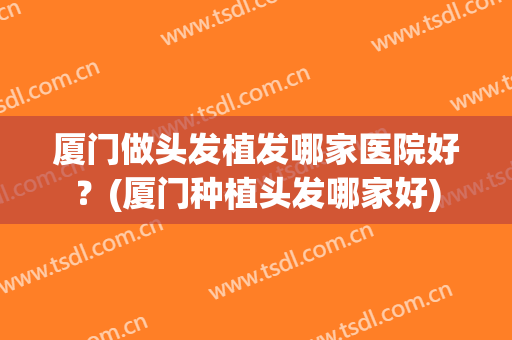 厦门做头发植发哪家医院好？(厦门种植头发哪家好)