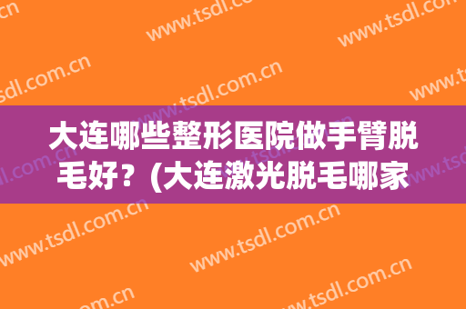 大连哪些整形医院做手臂脱毛好?(大连激光脱毛哪家医院好) 大连哪些整形医院做手臂脱毛好?(大连激光脱毛哪家医院好)