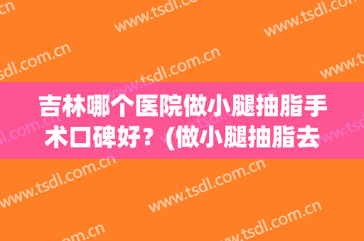 吉林哪个医院做小腿抽脂手术口碑好？(做小腿抽脂去哪里好)