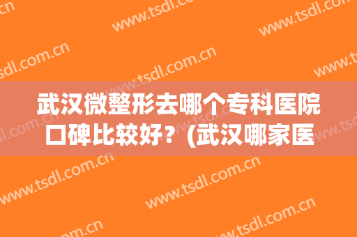 武汉微整形去哪个专科医院口碑比较好？(武汉哪家医院微整形好)