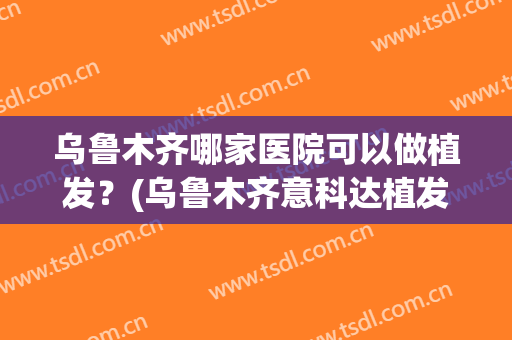 乌鲁木齐哪家医院可以做植发？(乌鲁木齐意科达植发)