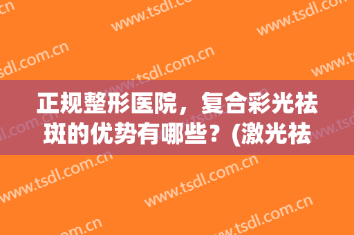 正规整形医院，复合彩光祛斑的优势有哪些？(激光祛斑和彩光祛斑哪个好)