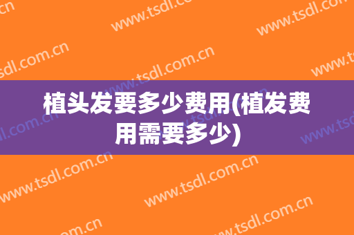 植头发要多少费用(植发费用需要多少)