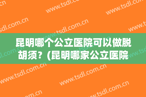 昆明哪个公立医院可以做脱胡须？(昆明哪家公立医院能脱毛)