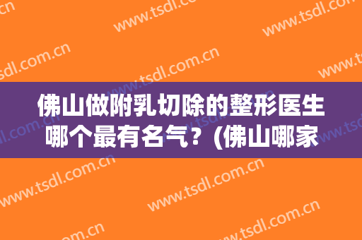佛山做附乳切除的整形医生哪个最有名气？(佛山哪家医院美容隆胸)