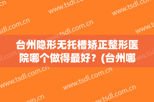 台州隐形无托槽矫正整形医院哪个做得最好？(台州哪家医院牙齿矫正比较好)