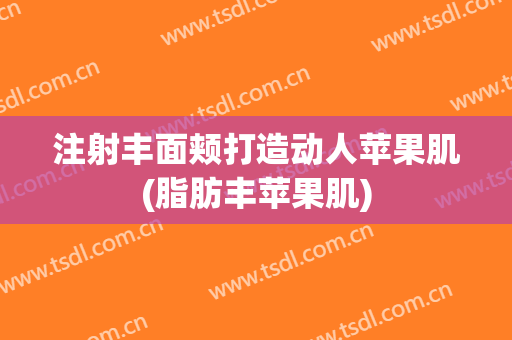 注射丰面颊打造动人苹果肌(脂肪丰苹果肌)