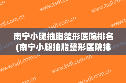 南宁小腿抽脂整形医院排名(南宁小腿抽脂整形医院排名榜) 南宁小腿抽脂整形医院排名(南宁小腿抽脂整形医院排名榜)