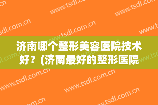 济南哪个整形美容医院技术好？(济南最好的整形医院)