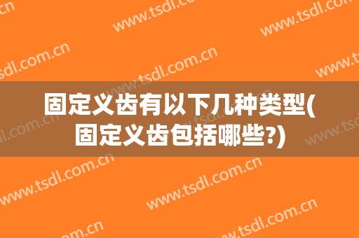 固定义齿有以下几种类型(固定义齿包括哪些?)