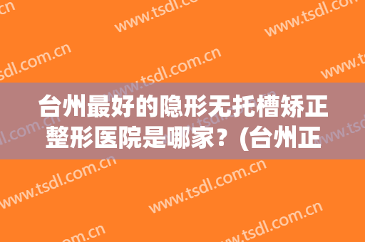 台州最好的隐形无托槽矫正整形医院是哪家？(台州正畸哪个医院好)
