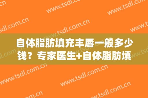 自体脂肪填充丰唇一般多少钱？专家医生+自体脂肪填充丰唇案例展示(自体脂肪丰唇需要多少钱)