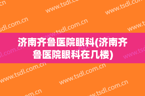 济南齐鲁医院眼科(济南齐鲁医院眼科在几楼)