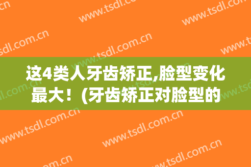 这4类人牙齿矫正,脸型变化最大！(牙齿矫正对脸型的改变有多大)