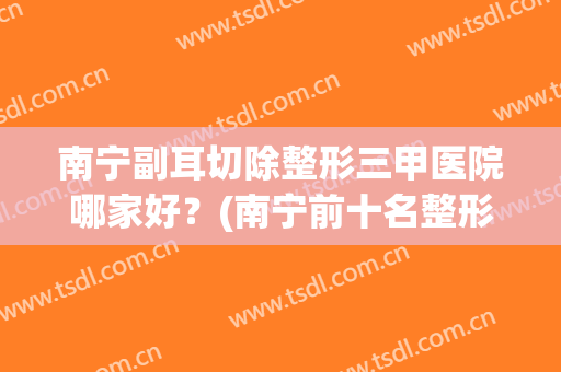 南宁副耳切除整形三甲医院哪家好？(南宁前十名整形医院)