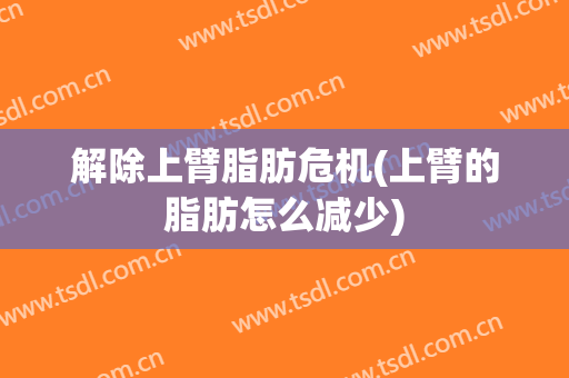 解除上臂脂肪危机(上臂的脂肪怎么减少)