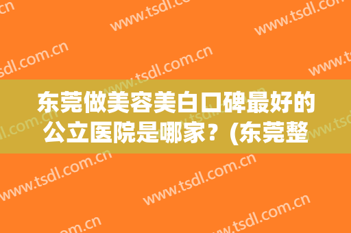 东莞做美容美白口碑最好的公立医院是哪家？(东莞整形美容医院哪家好)