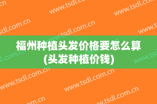 福州种植头发价格要怎么算(头发种植价钱)