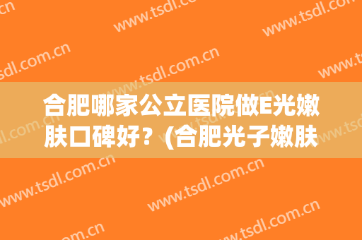 合肥哪家公立医院做E光嫩肤口碑好？(合肥光子嫩肤比较好的医院)