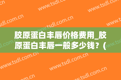 胶原蛋白丰唇价格费用_胶原蛋白丰唇一般多少钱？(丰唇大概多少钱)