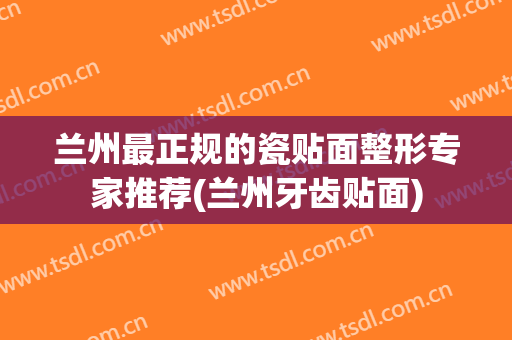 兰州最正规的瓷贴面整形专家推荐(兰州牙齿贴面)