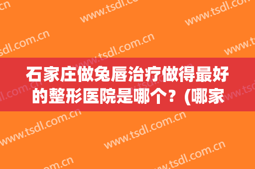 石家庄做兔唇治疗做得最好的整形医院是哪个？(哪家医院做兔唇修复手术比较好)